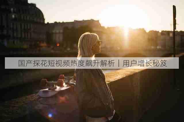 国产探花短视频热度飙升解析|用户增长秘笈