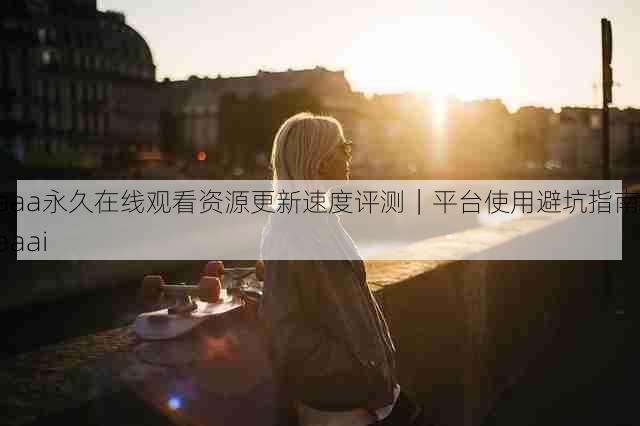 aaa永久在线观看资源更新速度评测|平台使用避坑指南,aaai