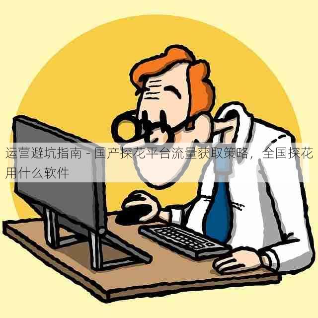 运营避坑指南 - 国产探花平台流量获取策略,全国探花用什么软件
