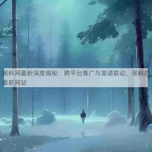 黑料网最新深度揭秘:跨平台推广与渠道联动,黑料的最新网站