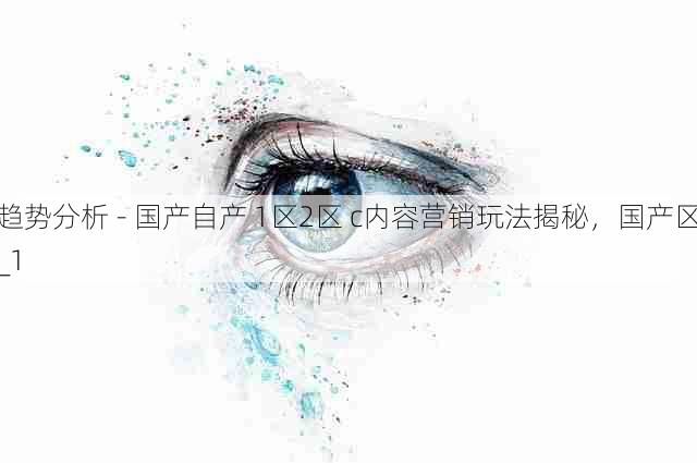 趋势分析 - 国产自产 1区2区 c内容营销玩法揭秘,国产区_1