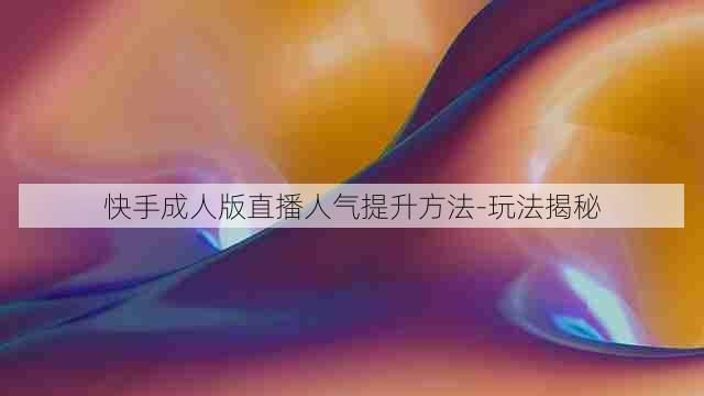 快手成人版直播人气提升方法-玩法揭秘