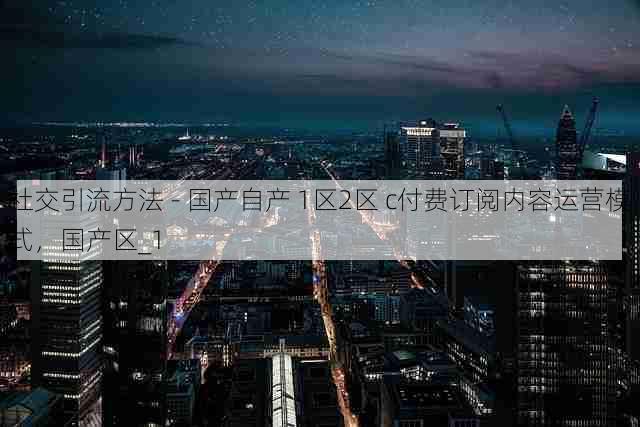 社交引流方法 - 国产自产 1区2区 c付费订阅内容运营模式,国产区_1