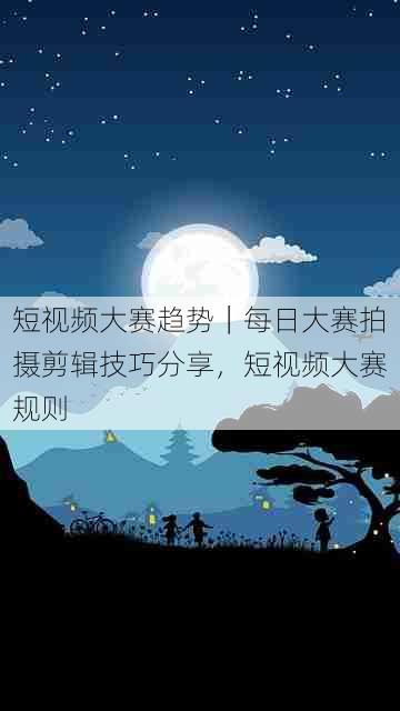 短视频大赛趋势｜每日大赛拍摄剪辑技巧分享，短视频大赛规则