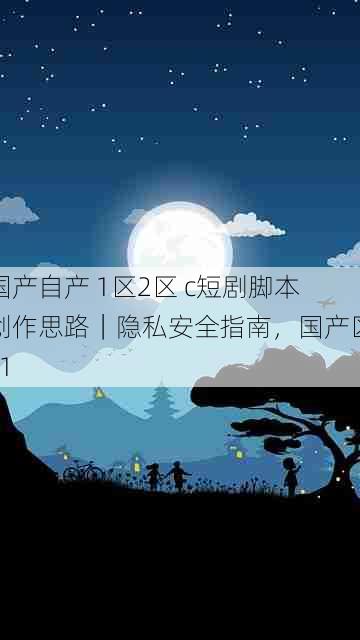 国产自产 1区2区 c短剧脚本创作思路|隐私安全指南,国产区_1