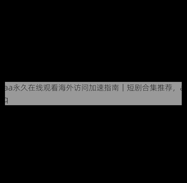 aaa永久在线观看海外访问加速指南|短剧合集推荐,aaaq