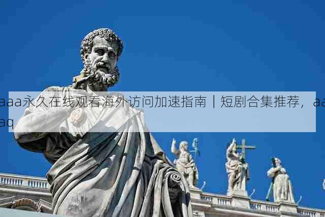 aaa永久在线观看海外访问加速指南|短剧合集推荐,aaaq