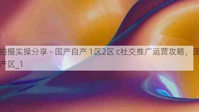 拍摄实操分享 - 国产自产 1区2区 c社交推广运营攻略,国产区_1