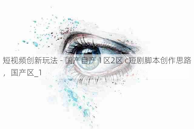 短视频创新玩法 - 国产自产 1区2区 c短剧脚本创作思路,国产区_1