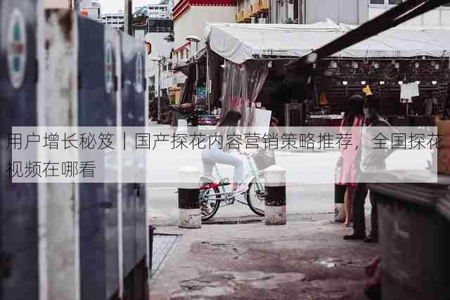 用户增长秘笈|国产探花内容营销策略推荐,全国探花视频在哪看