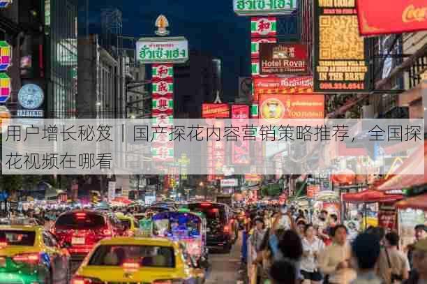 用户增长秘笈|国产探花内容营销策略推荐,全国探花视频在哪看