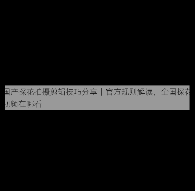 国产探花拍摄剪辑技巧分享|官方规则解读,全国探花视频在哪看