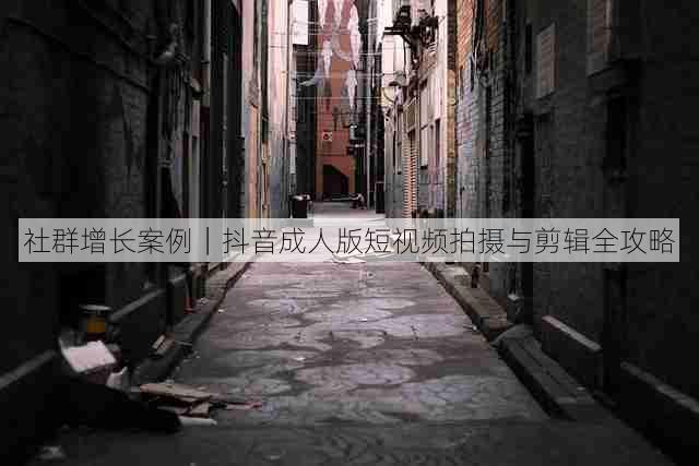 社群增长案例|抖音成人版短视频拍摄与剪辑全攻略